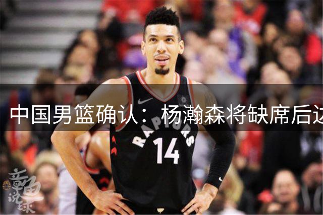 中国男篮确认：杨瀚森将缺席后边所有世预赛