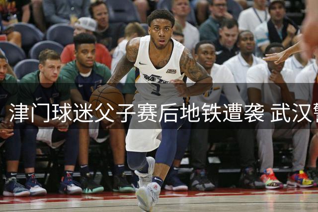 津门球迷父子赛后地铁遭袭 武汉警方已介入调查